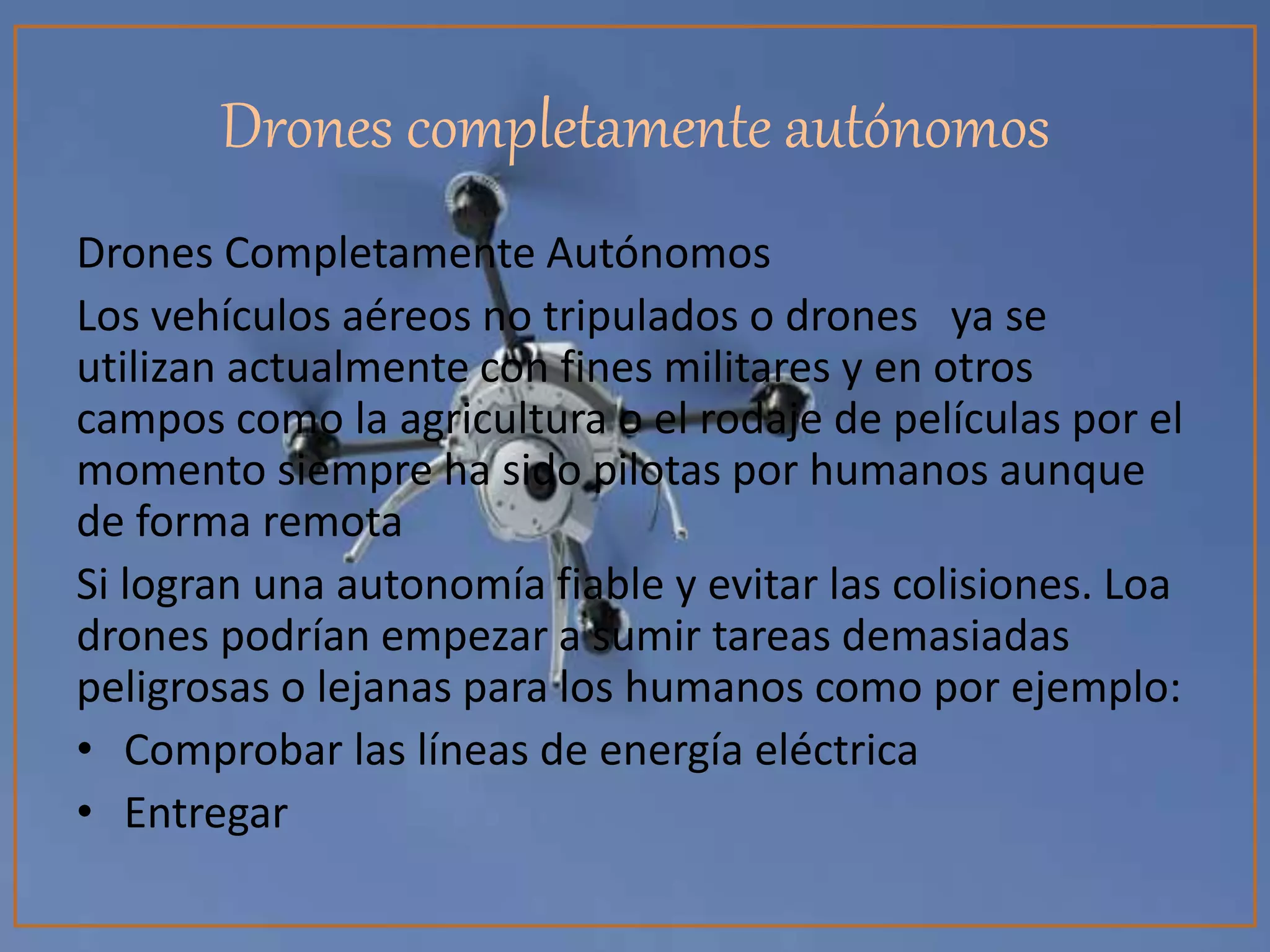 Drones completamente autónomos
Drones Completamente Autónomos
Los vehículos aéreos no tripulados o drones ya se
utilizan actualmente con fines militares y en otros
campos como la agricultura o el rodaje de películas por el
momento siempre ha sido pilotas por humanos aunque
de forma remota
Si logran una autonomía fiable y evitar las colisiones. Loa
drones podrían empezar a sumir tareas demasiadas
peligrosas o lejanas para los humanos como por ejemplo:
• Comprobar las líneas de energía eléctrica
• Entregar
 