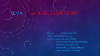 TEMA: “LA REVOLUCION VERDE”
EQUIPO : “DIOXIDO DE AZUFRE”
PROFA: ERIKA CASTILLO ALMAZAN
ALUMNOS: ALEJANDRO ALVA JUAREZ #3
TOMAS HUMBERTO ALCANTAAR RAMIREZ #2
ROBERTO NAJERA LOZANO #20
RICARDO AZAEL OLIVARES VIELMA #24
CRISTIAN RODRIGUEZ REYNA #31
 