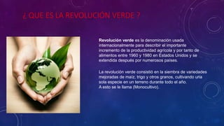 ¿ QUE ES LA REVOLUCIÓN VERDE ?
Revolución verde es la denominación usada
internacionalmente para describir el importante
incremento de la productividad agrícola y por tanto de
alimentos entre 1960 y 1980 en Estados Unidos y se
extendida después por numerosos países.
La revolución verde consistió en la siembra de variedades
mejoradas de maíz, trigo y otros granos, cultivando una
sola especie en un terreno durante todo el año.
A esto se le llama (Monocultivo).
 