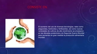 CONSISTE EN:
El aumento del uso de diversas tecnologías, tales como
plaguicidas, herbicidas y fertilizantes, así como nuevas
variedades de cultivos de alto rendimiento se emplearon
en las décadas posteriores a la Segunda Guerra Mundial
para aumentar en gran medida la producción alimentaria
mundial.
 