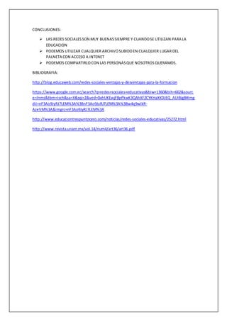 CONCLUSIONES:
 LAS REDES SOCIALESSON MUY BUENASSIEMPRE Y CUANDOSE UTILIZAN PARA LA
EDUCACION
 PODEMOS UTILIZAR CUALQUIER ARCHIVOSUBIDOEN CUALQUIER LUGAR DEL
PALNETA CON ACCESO A INTENET
 PODEMOS COMPARTIRLOCON LAS PERSONASQUE NOSOTROSQUERAMOS.
BIBLIOGRAFIA:
http://blog.educaweb.com/redes-sociales-ventajas-y-desventajas-para-la-formacion
https://www.google.com.ec/search?q=redes+sociales+educativas&biw=1360&bih=662&sourc
e=lnms&tbm=isch&sa=X&sqi=2&ved=0ahUKEwjF8pPkwK3QAhXFZCYKHaXKDJEQ_AUIBigB#img
dii=nF3Ao9JyRJ7LEM%3A%3BnF3Ao9JyRJ7LEM%3A%3Bw4q9wlkR-
AzeVM%3A&imgrc=nF3Ao9JyRJ7LEM%3A
http://www.educaciontrespuntocero.com/noticias/redes-sociales-educativas/25272.html
http://www.revista.unam.mx/vol.14/num4/art36/art36.pdf
 