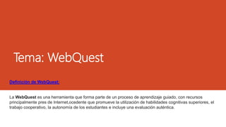 Tema: WebQuest
Definición de WebQuest:
La WebQuest es una herramienta que forma parte de un proceso de aprendizaje guiado, con recursos
principalmente pres de Internet,ocedente que promueve la utilización de habilidades cognitivas superiores, el
trabajo cooperativo, la autonomía de los estudiantes e incluye una evaluación auténtica.
 