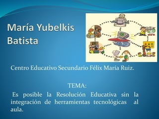 Centro Educativo Secundario Félix María Ruiz.
TEMA:
Es posible la Resolución Educativa sin la
integración de herramientas tecnológicas al
aula.
 