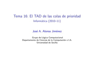 Tema 16: El TAD de las colas de prioridad
               Informática (2010–11)


               José A. Alonso Jiménez

             Grupo de Lógica Computacional
     Departamento de Ciencias de la Computación e I.A.
                  Universidad de Sevilla
 