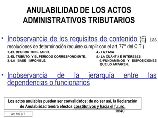 10/40
ANULABILIDAD DE LOS ACTOS
ADMINISTRATIVOS TRIBUTARIOS
• Inobservancia de los requisitos de contenido (Ej. Las
resoluciones de determinación requiere cumplir con el art. 77° del C.T.)
1.-EL DEUDOR TRIBUTARIO. 4.- LA TASA
2.-EL TRIBUTO Y EL PERIODO CORRESPONDIENTE. 5.- LA CUANTÍA E INTERESES
3.-LA BASE IMPONIBLE. 6.-FUNDAMENOS Y DISPOSICIONES
QUE LO AMPAREN.
• Inobservancia de la jerarquía entre las
dependencias o funcionarios
Los actos anulables pueden ser convalidados; de no ser así, la Declaración
de Anulabilidad tendrá efectos constitutivos y hacia el futuro.
Art. 109 C.T
 