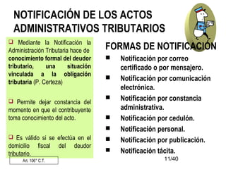 11/40
NOTIFICACIÓN DE LOS ACTOS
ADMINISTRATIVOS TRIBUTARIOS
 Mediante la Notificación la
Administración Tributaria hace de
conocimiento formal del deudor
tributario, una situación
vinculada a la obligación
tributaria (P. Certeza)
 Permite dejar constancia del
momento en que el contribuyente
toma conocimiento del acto.
 Es válido si se efectúa en el
domicilio fiscal del deudor
tributario.
Art. 106° C.T.
FORMAS DE NOTIFICACIÓN
 Notificación por correo
certificado o por mensajero.
 Notificación por comunicación
electrónica.
 Notificación por constancia
administrativa.
 Notificación por cedulón.
 Notificación personal.
 Notificación por publicación.
 Notificación tácita.
 