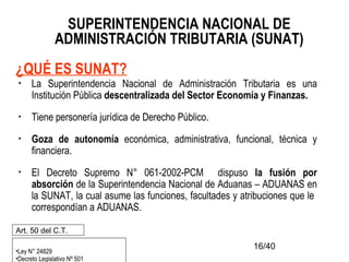 16/40
SUPERINTENDENCIA NACIONAL DE
ADMINISTRACIÓN TRIBUTARIA (SUNAT)
¿QUÉ ES SUNAT?
• La Superintendencia Nacional de Administración Tributaria es una
Institución Pública descentralizada del Sector Economía y Finanzas.
• Tiene personería jurídica de Derecho Público.
• Goza de autonomía económica, administrativa, funcional, técnica y
financiera.
• El Decreto Supremo N° 061-2002-PCM dispuso la fusión por
absorción de la Superintendencia Nacional de Aduanas – ADUANAS en
la SUNAT, la cual asume las funciones, facultades y atribuciones que le
correspondían a ADUANAS.
•Ley N° 24829
•Decreto Legislativo Nº 501
Art. 50 del C.T.
 