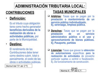 20/40
• Definición:
Es el tributo cuya obligación
tiene como hecho generador
beneficios derivados de la
realización de obras o
actividades públicas, por
parte de la Municipalidad.
• Destino:
El rendimiento de las
Contribuciones debe tener
como destino cubrir, total o
parcialmente, el costo de las
obras o actividades públicas.
CONTRIBUCIONES
ADIMINISTRACIÓN TRIBUTARIA LOCAL:
(Norma II del T.P. del C°T)
TASAS MUNICIPALES
 Arbitrios: Tasas que se pagan por la
prestación o mantenimiento de un
servicio público individualizado.
Ej. serenazgo, limpieza pública.
 Derechos: Tasas que se pagan por la
prestación de un servicio
administrativo público o el uso y
aprovechamiento de bienes públicos.
Ej. Pasaporte, partidas
 Licencias: Tasas que gravan la obtención
de autorizaciones específicas para la
realización de actividades de provecho
particular sujetas a control o fiscalización.
Ej. De funcionamiento de construcción.
Norma II - TP del C.T.
 