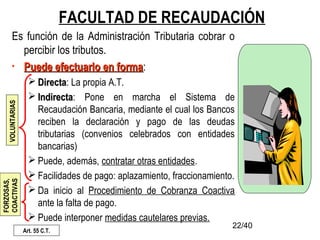 22/40
FACULTAD DE RECAUDACIÓN
Es función de la Administración Tributaria cobrar o
percibir los tributos.
• Puede efectuarlo en formaPuede efectuarlo en forma:
 DirectaDirecta: La propia A.T.
 IndirectaIndirecta: Pone en marcha el Sistema de
Recaudación Bancaria, mediante el cual los Bancos
reciben la declaración y pago de las deudas
tributarias (convenios celebrados con entidades
bancarias)
 Puede, además, contratar otras entidades.
 Facilidades de pago: aplazamiento, fraccionamiento.
 Da inicio al Procedimiento de Cobranza Coactiva
ante la falta de pago.
 Puede interponer medidas cautelares previas.
Art. 55 C.T.
VOLUNTARIAS
FORZOSAS,
COACTIVAS
 