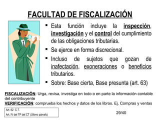 29/40
FACULTAD DE FISCALIZACIÓN
 Esta función incluye la inspección,
investigación y el control del cumplimiento
de las obligaciones tributarias.
 Se ejerce en forma discrecional.
 Incluso de sujetos que gozan de
inafectación, exoneraciones o beneficios
tributarios.
 Sobre: Base cierta, Base presunta (art. 63)
Art. 62 C.T.
Art. IV del TP del CT (Último párrafo)
FISCALIZACIÓNFISCALIZACIÓN: Urga, revisa, investiga en todo o en parte la información contable
del contribuyente
VERIFICACIÓNVERIFICACIÓN: comprueba los hechos y datos de los libros. Ej. Compras y ventas
 
