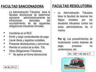 33/40
FACULTAD SANCIONADORA
La Administración Tributaria tiene la
facultad discrecional de determinar
sancionar administrativamente las
infracciones derivadas del
incumplimiento de las siguientes
obligaciones tributarias formales:
 Inscribirse en el RUC
 Emitir y exigir comprobantes de pago
 Llevar libros y registros contables
 Presentar declaraciones y comunicac.
 Permitir el control de la Adm. Trib.
 Otras Obligaciones Tributarias.
 Se ejerce en forma discrecional.
Art. 82 y 172 C.T.
FACULTAD RESOLUTORIA
• La Administración Tributaria
tiene la facultad de resolver los
litigios iniciados por los
deudores tributarios contra los
actos administrativos de sí
misma.
Por ej. Los procedimientos de
reclamación contra órdenes de
pago, procesos no
contenciosos, etc.
Art. 129°,142 del C.T.
 