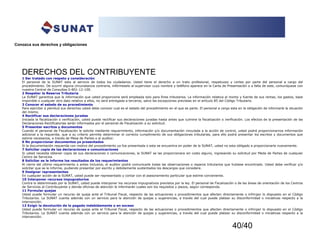 40/40
Conozca sus derechos y obligaciones
DERECHOS DEL CONTRIBUYENTE
1 Ser tratado con respeto y consideración
El personal de la SUNAT esta al servicio de todos los ciudadanos. Usted tiene el derecho a un trato profesional, respetuoso y cortes por parte del personal a cargo del
procedimiento. De ocurrir alguna circunstancia contraria, infórmeselo al supervisor cuyo nombre y teléfono aparece en la Carta de Presentación o a falta de este, comuníquese con
nuestra Central de Consultas 0-801-12-100.
2 Respetar la Reserva Tributaria
La SUNAT garantiza que la información que usted proporcione será empleada solo para fines tributarios. La información relativa al monto y fuente de sus rentas, los gastos, base
imponible o cualquier otro dato relativo a ellos, no será entregada a terceros, salvo las excepciones previstas en el artículo 85 del Código Tributario.
3 Conocer el estado de su procedimiento
Para ejercitar a plenitud sus derechos usted debe conocer cual es el estado del procedimiento en el que es parte. El personal a cargo esta en la obligación de informarle la situación
del mismo.
4 Rectificar sus declaraciones juradas
Iniciada la fiscalización o verificación, usted puede rectificar sus declaraciones juradas hasta antes que culmine la fiscalización o verificación. Los efectos de la presentación de las
Declaraciones Rectificatorias serán informados por el personal de Fiscalización a su solicitud.
5 Presentar escritos y documentos
Cuando el personal de Fiscalización le solicite mediante requerimiento, información y/o documentación vinculada a la acción de control, usted podrá proporcionarnos información
adicional a la requerida, que a su criterio permita determinar el correcto cumplimiento de sus obligaciones tributarias, para ello podrá presentar los escritos y documentos que
estime necesarios, a través de Mesa de Partes o al auditor.
6 No proporcionar documentos ya presentados
Si la documentación requerida con motivo del procedimiento ya fue presentada o esta se encuentra en poder de la SUNAT, usted no esta obligado a proporcionarla nuevamente.
7 Solicitar copia de las declaraciones o comunicaciones
Si usted necesita obtener copia de sus declaraciones o comunicaciones, la SUNAT se las proporcionara sin costo alguno, ingresando su solicitud por Meda de Partes de cualquier
Centro de Servicios
8 Solicitar se le informe los resultados de los requerimientos
Al cierre del ultimo requerimiento o antes inclusive, el auditor podrá comunicarle todas las observaciones o reparos tributarios que hubiese encontrado. Usted debe verificar y/o
solicitar que se le informe, pudiendo presentar por escrito y debidamente sustentados los descargos que considere.
9 Designar representantes
En cualquier acción de la SUNAT, usted puede ser representado y contar con el asesoramiento particular que estime conveniente.
10 Interponer recursos impugnatorios
Contra lo determinado por la SUNAT, usted puede interponer los recursos impugnativos previstos por la ley. El personal de Fiscalización o de las áreas de orientación de los Centros
de Servicios al Contribuyente y demás oficinas de atención le informarán cuales son los requisitos y plazos, según corresponda.
11 Formular quejas
Usted puede formular un recurso de queja ante el Tribunal Fiscal, respecto de las actuaciones o procedimientos que afecten directamente o infrinjan lo dispuesto en el Código
Tributarios. La SUNAT cuenta además con un servicio para la atención de quejas y sugerencias, a través del cual puede platear su disconformidad o iniciativas respecto a la
intervención.
12 Exigir la devolución de lo pagado indebidamente o en exceso
Usted puede formular un recurso de queja ante el Tribunal Fiscal, respecto de las actuaciones o procedimientos que afecten directamente o infrinjan lo dispuesto en el Código
Tributarios. La SUNAT cuenta además con un servicio para la atención de quejas y sugerencias, a través del cual puede platear su disconformidad o iniciativas respecto a la
intervención.
 