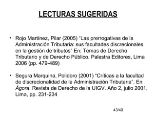 43/40
LECTURAS SUGERIDAS
• Rojo Martínez, Pilar (2005) “Las prerrogativas de la
Administración Tributaria: sus facultades discrecionales
en la gestión de tributos” En: Temas de Derecho
Tributario y de Derecho Público. Palestra Editores, Lima
2006 (pp. 479-489)
• Segura Marquina, Polidoro (2001) “Críticas a la facultad
de discrecionalidad de la Administración Tributaria”. En
Ágora. Revista de Derecho de la UIGV. Año 2, julio 2001,
Lima, pp. 231-234
 