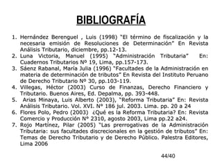 44/40
BIBLIOGRAFÍA
1.1. Hernández Berenguel , Luis (1998) “El término de fiscalización y laHernández Berenguel , Luis (1998) “El término de fiscalización y la
necesaria emisión de Resoluciones de Determinación” En Revistanecesaria emisión de Resoluciones de Determinación” En Revista
Análisis Tributario, diciembre, pp.12-13.Análisis Tributario, diciembre, pp.12-13.
2.2. Luna Victoria, Manuel (1995) “Administración Tributaria” En:Luna Victoria, Manuel (1995) “Administración Tributaria” En:
Cuadernos Tributarios Nº 19, Lima, pp.157-173.Cuadernos Tributarios Nº 19, Lima, pp.157-173.
3.3. Sáenz Rabanal, María Julia (1996) “Facultades de la Administración enSáenz Rabanal, María Julia (1996) “Facultades de la Administración en
materia de determinación de tributos” En Revista del Instituto Peruanomateria de determinación de tributos” En Revista del Instituto Peruano
de Derecho Tributario Nº 30, pp.103-119.de Derecho Tributario Nº 30, pp.103-119.
4.4. Villegas, Héctor (2003) Curso de Finanzas, Derecho Financiero yVillegas, Héctor (2003) Curso de Finanzas, Derecho Financiero y
Tributario. Buenos Aires, Ed. Depalma, pp. 393-448.Tributario. Buenos Aires, Ed. Depalma, pp. 393-448.
5.5. Arias Minaya, Luis Alberto (2003), “Reforma Tributaria” En: RevistaArias Minaya, Luis Alberto (2003), “Reforma Tributaria” En: Revista
Análisis Tributario. Vol. XVI. N° 186 jul. 2003. Lima. pp. 20 a 24Análisis Tributario. Vol. XVI. N° 186 jul. 2003. Lima. pp. 20 a 24
6.6. Flores Polo, Pedro (2003) ¿Qué es la Reforma Tributaria? En: RevistaFlores Polo, Pedro (2003) ¿Qué es la Reforma Tributaria? En: Revista
Comercio y Producción N° 2310, agosto 2003, Lima pp.22 a24.Comercio y Producción N° 2310, agosto 2003, Lima pp.22 a24.
7.7. Rojo Martínez, Pilar (2005) “Las prerrogativas de la AdministraciónRojo Martínez, Pilar (2005) “Las prerrogativas de la Administración
Tributaria: sus facultades discrecionales en la gestión de tributos” En:Tributaria: sus facultades discrecionales en la gestión de tributos” En:
Temas de Derecho Tributario y de Derecho Público. Palestra Editores,Temas de Derecho Tributario y de Derecho Público. Palestra Editores,
Lima 2006Lima 2006
 