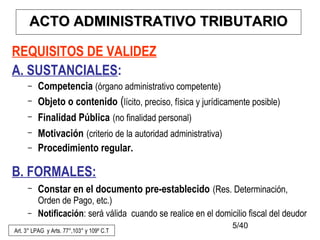 5/40
REQUISITOS DE VALIDEZ
A. SUSTANCIALES:
– Competencia (órgano administrativo competente)
– Objeto o contenido (lícito, preciso, física y jurídicamente posible)
– Finalidad Pública (no finalidad personal)
– Motivación (criterio de la autoridad administrativa)
– Procedimiento regular.
B. FORMALES:
– Constar en el documento pre-establecido (Res. Determinación,
Orden de Pago, etc.)
– Notificación: será válida cuando se realice en el domicilio fiscal del deudor
Art. 3° LPAG y Arts. 77°,103° y 109º C.T
AACTO ADMINISTRATIVOCTO ADMINISTRATIVO TRIBUTARIOTRIBUTARIO
 