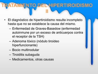 • El diagnóstico de hipertiroidismo resulta incompleto
hasta que no se establece la causa del mismo.
– Enfermedad de Graves-Basedow (enfermedad
autoinmune por un exceso de anticuerpos contra
el receptor de la TSH)
– Adenoma tóxico (nódulo tiroideo
hiperfuncionante)
– Bocio multinodular
– Tiroiditis subaguda
– Medicamentos, otras causas
TRATAMIENTO DEL HIPERTIROIDISMO
II
 