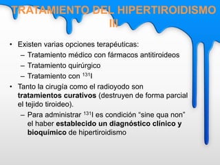 • Existen varias opciones terapéuticas:
– Tratamiento médico con fármacos antitiroideos
– Tratamiento quirúrgico
– Tratamiento con 131I
• Tanto la cirugía como el radioyodo son
tratamientos curativos (destruyen de forma parcial
el tejido tiroideo).
– Para administrar 131I es condición “sine qua non”
el haber establecido un diagnóstico clínico y
bioquímico de hipertiroidismo
TRATAMIENTO DEL HIPERTIROIDISMO
III
 