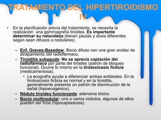 • En la planificación previa del tratamiento, se necesita la
realización una gammagrafía tiroidea. Es importante
determinar su naturaleza (tienen pautas y dosis diferentes
según sean difusos o nodulares).
– Enf. Graves-Basedow: Bocio difuso con una gran avidez de
atrapamiento del radiofármaco.
– Tiroiditis subaguda: No se aprecia captación del
radiofármaco por parte del tiroides (patrón de bloqueo
funcional). Ocurre lo mismo en la tirotoxicosis ficticia
(medicamentosa).
• La ecografía ayuda a diferenciar ambas entidades. En la
tirotoxicosis ficticia es normal y en la tiroiditis,
generalmente presenta un patrón de disminución de la
señal (hipoecogénico).
– Nódulo tiroideo funcionante: adenoma tóxico.
– Bocio multinodular: uno o varios nódulos, algunos de ellos
pueden ser fríos (hipocaptadores).
TRATAMIENTO DEL HIPERTIROIDISMO
IV
 