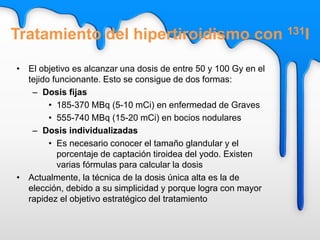 • El objetivo es alcanzar una dosis de entre 50 y 100 Gy en el
tejido funcionante. Esto se consigue de dos formas:
– Dosis fijas
• 185-370 MBq (5-10 mCi) en enfermedad de Graves
• 555-740 MBq (15-20 mCi) en bocios nodulares
– Dosis individualizadas
• Es necesario conocer el tamaño glandular y el
porcentaje de captación tiroidea del yodo. Existen
varias fórmulas para calcular la dosis
• Actualmente, la técnica de la dosis única alta es la de
elección, debido a su simplicidad y porque logra con mayor
rapidez el objetivo estratégico del tratamiento
Tratamiento del hipertiroidismo con 131I
 