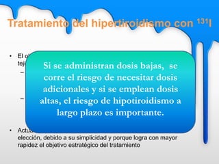 • El objetivo es alcanzar una dosis de entre 50 y 100 Gy en el
tejido funcionante. Esto se consigue de dos formas:
– Dosis fijas
• 185-370 MBq (5-10 mCi) en enfermedad de Graves
• 555-740 MBq (15-20 mCi) en bocios nodulares
– Dosis individualizadas
• Es necesario conocer el tamaño glandular y el
porcentaje de captación tiroidea del yodo. Existen
varias fórmulas para calcular la dosis
• Actualmente, la técnica de la dosis única alta es la de
elección, debido a su simplicidad y porque logra con mayor
rapidez el objetivo estratégico del tratamiento
Si se administran dosis bajas, se
corre el riesgo de necesitar dosis
adicionales y si se emplean dosis
altas, el riesgo de hipotiroidismo a
largo plazo es importante.
Tratamiento del hipertiroidismo con 131I
 