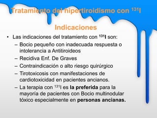 Tratamiento del hipertiroidismo con 131I
Indicaciones
• Las indicaciones del tratamiento con 131I son:
– Bocio pequeño con inadecuada respuesta o
intolerancia a Antitiroideos
– Recidiva Enf. De Graves
– Contraindicación o alto riesgo quirúrgico
– Tirotoxicosis con manifestaciones de
cardiotoxicidad en pacientes ancianos.
– La terapia con 131I es la preferida para la
mayoría de pacientes con Bocio multinodular
tóxico especialmente en personas ancianas.
 