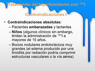 Tratamiento del hipertiroidismo con 131I
Contraindicaciones I
• Contraindicaciones absolutas:
– Pacientes embarazadas y lactantes
– Niños (algunos clínicos sin embargo,
limitan la administración de 131I a
mayores de 15 años.
– Bocios nodulares endotorácicos muy
grandes (el edema producido por una
tiroiditis por radiación podría comprimir
estructuras vasculares o la vía aérea)
 