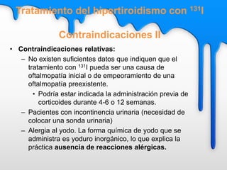 Tratamiento del hipertiroidismo con 131I
Contraindicaciones II
• Contraindicaciones relativas:
– No existen suficientes datos que indiquen que el
tratamiento con 131I pueda ser una causa de
oftalmopatía inicial o de empeoramiento de una
oftalmopatía preexistente.
• Podría estar indicada la administración previa de
corticoides durante 4-6 o 12 semanas.
– Pacientes con incontinencia urinaria (necesidad de
colocar una sonda urinaria)
– Alergia al yodo. La forma química de yodo que se
administra es yoduro inorgánico, lo que explica la
práctica ausencia de reacciones alérgicas.
 