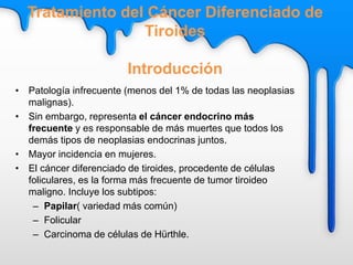 Tratamiento del Cáncer Diferenciado de
Tiroides
Introducción
• Patología infrecuente (menos del 1% de todas las neoplasias
malignas).
• Sin embargo, representa el cáncer endocrino más
frecuente y es responsable de más muertes que todos los
demás tipos de neoplasias endocrinas juntos.
• Mayor incidencia en mujeres.
• El cáncer diferenciado de tiroides, procedente de células
foliculares, es la forma más frecuente de tumor tiroideo
maligno. Incluye los subtipos:
– Papilar( variedad más común)
– Folicular
– Carcinoma de células de Hürthle.
 