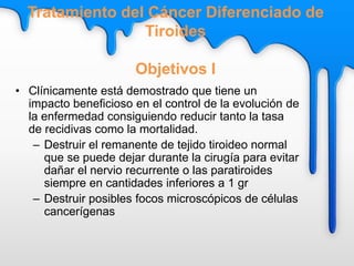 • Clínicamente está demostrado que tiene un
impacto beneficioso en el control de la evolución de
la enfermedad consiguiendo reducir tanto la tasa
de recidivas como la mortalidad.
– Destruir el remanente de tejido tiroideo normal
que se puede dejar durante la cirugía para evitar
dañar el nervio recurrente o las paratiroides
siempre en cantidades inferiores a 1 gr
– Destruir posibles focos microscópicos de células
cancerígenas
Tratamiento del Cáncer Diferenciado de
Tiroides
Objetivos I
 