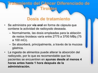 • Se administra por vía oral en forma de cápsula que
contiene la actividad de radioyodo deseada.
– Normalmente, las dosis empleadas para la ablación
de restos tiroideos varía entre 2775 a 3700 MBq (75
a 100 mCi).
– Se absorberá, principalmente, a través de la mucosa
gástrica.
• La ingesta de alimentos puede alterar la absorción del
radioyodo, por lo que es recomendable que los
pacientes se encuentren en ayunas desde al menos 4
horas antes hasta 1 hora después de la
administración.
Tratamiento del Cáncer Diferenciado de
Tiroides
Dosis de tratamiento
 