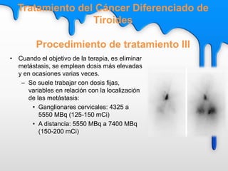 • Cuando el objetivo de la terapia, es eliminar
metástasis, se emplean dosis más elevadas
y en ocasiones varias veces.
– Se suele trabajar con dosis fijas,
variables en relación con la localización
de las metástasis:
• Ganglionares cervicales: 4325 a
5550 MBq (125-150 mCi)
• A distancia: 5550 MBq a 7400 MBq
(150-200 mCi)
Tratamiento del Cáncer Diferenciado de
Tiroides
Procedimiento de tratamiento III
 