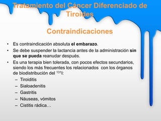 • Es contraindicación absoluta el embarazo.
• Se debe suspender la lactancia antes de la administración sin
que se pueda reanudar después.
• Es una terapia bien tolerada, con pocos efectos secundarios,
siendo los más frecuentes los relacionados con los órganos
de biodistribución del 131I:
– Tiroiditis
– Sialoadenitis
– Gastritis
– Náuseas, vómitos
– Cistitis rádica…
Tratamiento del Cáncer Diferenciado de
Tiroides
Contraindicaciones
 