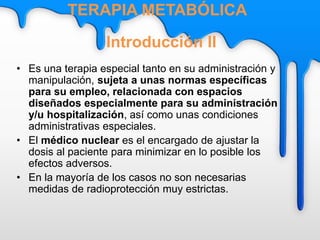 • Es una terapia especial tanto en su administración y
manipulación, sujeta a unas normas específicas
para su empleo, relacionada con espacios
diseñados especialmente para su administración
y/u hospitalización, así como unas condiciones
administrativas especiales.
• El médico nuclear es el encargado de ajustar la
dosis al paciente para minimizar en lo posible los
efectos adversos.
• En la mayoría de los casos no son necesarias
medidas de radioprotección muy estrictas.
Introducción II
TERAPIA METABÓLICA
 