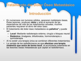 • En numerosos con tumores sólidos, aparecen metástasis óseas.
Estas lesiones, producen dolor y ante el aumento de las
expectativas de vida de los tratamientos actuales, muchos
pacientes requieren el alivio del dolor óseo.
• El tratamiento del dolor óseo metastásico es paliativo* y puede
ser:
– Local: Mediante radioterapia externa, cirugía o bloqueo neural
– Sistémico: Analgesia, bifosfonatos, hormonoterapia o
quimioterapia
• Al no existir una terapia única se combinan diferentes tratamientos.
• La ventaja de los radiofármacos es que efectúan una terapia
sistémica que actúa de forma local, al acumularse solamente en
las lesiones óseas metastásicas que captan el radiofármaco.
Tratamiento del Dolor Óseo Metastásico
Introducción
 