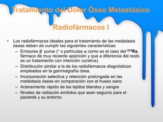 • Los radiofármacos ideales para el tratamiento de las metástasis
óseas deben de cumplir las siguientes características:
– Emisores b- puros (* o partículas a como es el caso del 233Ra,
fármaco de muy reciente aparición y que a diferencia del resto
es un tratamiento con intención curativa).
– Distribución similar a la de los radiofármacos diagnósticos
empleados en la gammagrafía ósea.
– Incorporación selectiva y retención prolongada en las
metástasis óseas en comparación con el hueso sano
– Aclaramiento rápido de los tejidos blandos y sangre
– Niveles de radiación emitidos que sean seguros para el
paciente y su entorno
Tratamiento del Dolor Óseo Metastásico
Radiofármacos I
 