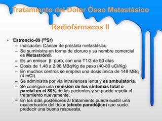 • Estroncio-89 (89Sr)
– Indicación: Cáncer de próstata metastásico
– Se suministra en forma de cloruro y su nombre comercial
es Metastrón®.
– Es un emisor b- puro, con una T1/2 de 50 días
– Dosis de 1,48 a 2,96 MBq/Kg de peso (40-80 uCi/Kg)
– En muchos centros se emplea una dosis única de 148 MBq
(4 mCi).
– Se administra por vía intravenosa lenta y es ambulatoria.
– Se consigue una remisión de los síntomas total o
parcial en el 80% de los pacientes y se puede repetir el
tratamiento nuevamente.
– En los días posteriores al tratamiento puede existir una
exacerbación del dolor (efecto paradójico) que suele
predecir una buena respuesta.
Tratamiento del Dolor Óseo Metastásico
Radiofármacos II
 