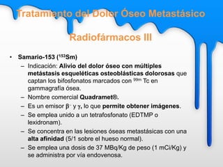 • Samario-153 (153Sm)
– Indicación: Alivio del dolor óseo con múltiples
metástasis esqueléticas osteoblásticas dolorosas que
captan los bifosfonatos marcados con 99m Tc en
gammagrafía ósea.
– Nombre comercial Quadramet®.
– Es un emisor b- y g, lo que permite obtener imágenes.
– Se emplea unido a un tetrafosfonato (EDTMP o
lexidronam).
– Se concentra en las lesiones óseas metastásicas con una
alta afinidad (5/1 sobre el hueso normal).
– Se emplea una dosis de 37 MBq/Kg de peso (1 mCi/Kg) y
se administra por vía endovenosa.
Tratamiento del Dolor Óseo Metastásico
Radiofármacos III
 