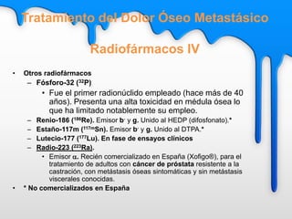 • Otros radiofármacos
– Fósforo-32 (32P)
• Fue el primer radionúclido empleado (hace más de 40
años). Presenta una alta toxicidad en médula ósea lo
que ha limitado notablemente su empleo.
– Renio-186 (186Re). Emisor b- y g. Unido al HEDP (difosfonato).*
– Estaño-117m (117mSn). Emisor b- y g. Unido al DTPA.*
– Lutecio-177 (177Lu). En fase de ensayos clínicos
– Radio-223 (223Ra).
• Emisor a. Recién comercializado en España (Xofigo®), para el
tratamiento de adultos con cáncer de próstata resistente a la
castración, con metástasis óseas sintomáticas y sin metástasis
viscerales conocidas.
• * No comercializados en España
Tratamiento del Dolor Óseo Metastásico
Radiofármacos IV
 