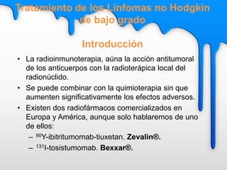 • La radioinmunoterapia, aúna la acción antitumoral
de los anticuerpos con la radioterápica local del
radionúclido.
• Se puede combinar con la quimioterapia sin que
aumenten significativamente los efectos adversos.
• Existen dos radiofármacos comercializados en
Europa y América, aunque solo hablaremos de uno
de ellos:
– 90Y-ibitritumomab-tiuxetan. Zevalin®.
– 131I-tosistumomab. Bexxar®.
Tratamiento de los Linfomas no Hodgkin
de bajo grado
Introducción
 