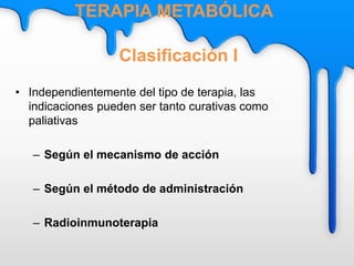 • Independientemente del tipo de terapia, las
indicaciones pueden ser tanto curativas como
paliativas
– Según el mecanismo de acción
– Según el método de administración
– Radioinmunoterapia
Clasificación I
TERAPIA METABÓLICA
 