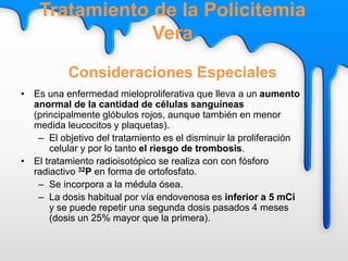 • Es una enfermedad mieloproliferativa que lleva a un aumento
anormal de la cantidad de células sanguíneas
(principalmente glóbulos rojos, aunque también en menor
medida leucocitos y plaquetas).
– El objetivo del tratamiento es el disminuir la proliferación
celular y por lo tanto el riesgo de trombosis.
• El tratamiento radioisotópico se realiza con con fósforo
radiactivo 32P en forma de ortofosfato.
– Se incorpora a la médula ósea.
– La dosis habitual por vía endovenosa es inferior a 5 mCi
y se puede repetir una segunda dosis pasados 4 meses
(dosis un 25% mayor que la primera).
Tratamiento de la Policitemia
Vera
Consideraciones Especiales
 