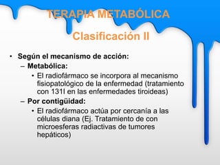 • Según el mecanismo de acción:
– Metabólica:
• El radiofármaco se incorpora al mecanismo
fisiopatológico de la enfermedad (tratamiento
con 131I en las enfermedades tiroideas)
– Por contigüidad:
• El radiofármaco actúa por cercanía a las
células diana (Ej. Tratamiento de con
microesferas radiactivas de tumores
hepáticos)
Clasificación II
TERAPIA METABÓLICA
 