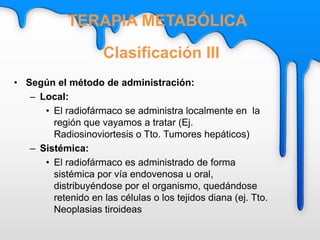 • Según el método de administración:
– Local:
• El radiofármaco se administra localmente en la
región que vayamos a tratar (Ej.
Radiosinoviortesis o Tto. Tumores hepáticos)
– Sistémica:
• El radiofármaco es administrado de forma
sistémica por vía endovenosa u oral,
distribuyéndose por el organismo, quedándose
retenido en las células o los tejidos diana (ej. Tto.
Neoplasias tiroideas
Clasificación III
TERAPIA METABÓLICA
 