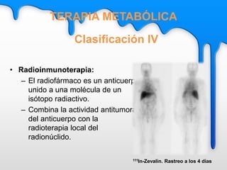 • Radioinmunoterapia:
– El radiofármaco es un anticuerpo
unido a una molécula de un
isótopo radiactivo.
– Combina la actividad antitumoral
del anticuerpo con la
radioterapia local del
radionúclido.
Clasificación IV
TERAPIA METABÓLICA
111In-Zevalin. Rastreo a los 4 días
 