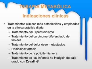 • Tratamientos clínicos más establecidos y empleados
en la clínica práctica diaria.
– Tratamiento del Hipertiroidismo
– Tratamiento del carcinoma diferenciado de
tiroides
– Tratamiento del dolor óseo metastásico
– Radiosinoviortesis
– Tratamiento de la policitemia vera
– Tratamiento de los linfomas no Hodgkin de bajo
grado con Zevalin®
Indicaciones clínicas
TERAPIA METABÓLICA
 