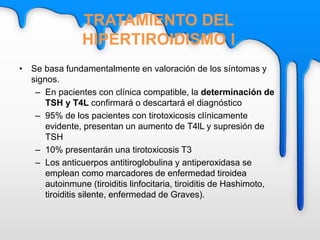 TRATAMIENTO DEL
HIPERTIROIDISMO I
• Se basa fundamentalmente en valoración de los síntomas y
signos.
– En pacientes con clínica compatible, la determinación de
TSH y T4L confirmará o descartará el diagnóstico
– 95% de los pacientes con tirotoxicosis clínicamente
evidente, presentan un aumento de T4lL y supresión de
TSH
– 10% presentarán una tirotoxicosis T3
– Los anticuerpos antitiroglobulina y antiperoxidasa se
emplean como marcadores de enfermedad tiroidea
autoinmune (tiroiditis linfocitaria, tiroiditis de Hashimoto,
tiroiditis silente, enfermedad de Graves).
 