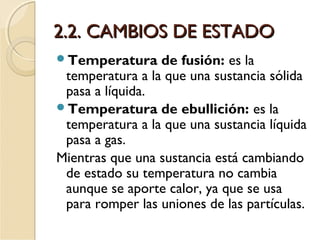 2.2. CAMBIOS DE ESTADO2.2. CAMBIOS DE ESTADO
Temperatura de fusión: es la
temperatura a la que una sustancia sólida
pasa a líquida.
Temperatura de ebullición: es la
temperatura a la que una sustancia líquida
pasa a gas.
Mientras que una sustancia está cambiando
de estado su temperatura no cambia
aunque se aporte calor, ya que se usa
para romper las uniones de las partículas.
 