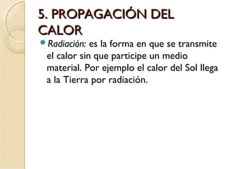 5. PROPAGACIÓN DEL5. PROPAGACIÓN DEL
CALORCALOR
Radiación: es la forma en que se transmite
el calor sin que participe un medio
material. Por ejemplo el calor del Sol llega
a la Tierra por radiación.
 