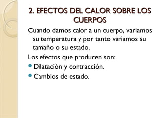 2. EFECTOS DEL CALOR SOBRE LOS2. EFECTOS DEL CALOR SOBRE LOS
CUERPOSCUERPOS
Cuando damos calor a un cuerpo, variamos
su temperatura y por tanto variamos su
tamaño o su estado.
Los efectos que producen son:
Dilatación y contracción.
Cambios de estado.
 