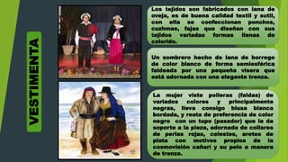 Los tejidos son fabricados con lana de
oveja, es de buena calidad textil y sutil,
con ella se confeccionan ponchos,
cuzhmas, fajas que diseñan con sus
tejidos variadas formas llenas de
colorido.
Un sombrero hecho de lana de borrego
de color blanco de forma semiesférica
faldeada por una pequeña visera que
está adornada con una elegante trenza.
La mujer viste polleras (faldas) de
variados colores y principalmente
negras, lleva consigo blusa blanca
bordada, y reata de preferencia de color
negro con un tupo (pasador) que le da
soporte a la pieza, adornada de collares
de perlas rojas, celestes, aretes de
plata con motivos propios de la
cosmovisión cañarí y su pelo a manera
de trenza.
VESTIMENTA
 
